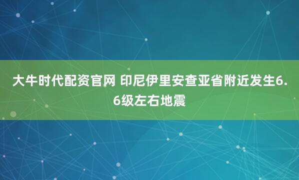大牛时代配资官网 印尼伊里安查亚省附近发生6.6级左右地震