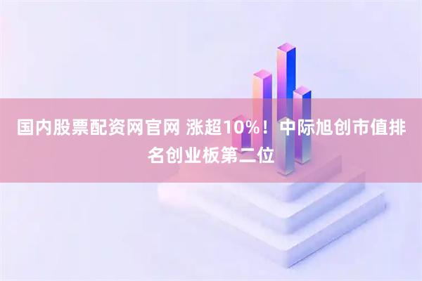 国内股票配资网官网 涨超10%！中际旭创市值排名创业板第二位