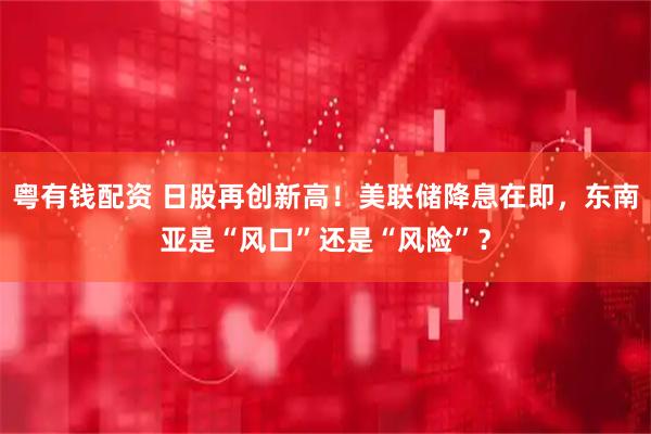粤有钱配资 日股再创新高！美联储降息在即，东南亚是“风口”还是“风险”？