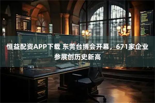 恒益配资APP下载 东莞台博会开幕，671家企业参展创历史新高