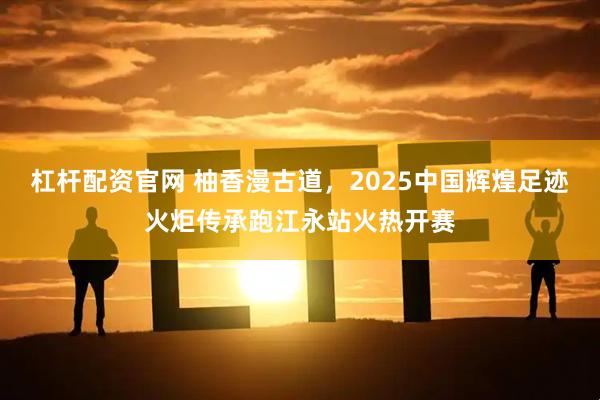 杠杆配资官网 柚香漫古道，2025中国辉煌足迹火炬传承跑江永站火热开赛