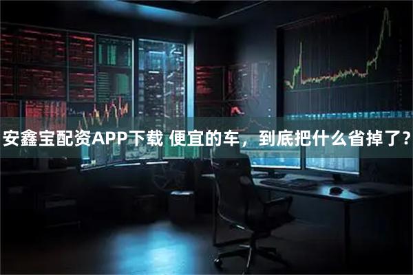 安鑫宝配资APP下载 便宜的车，到底把什么省掉了？