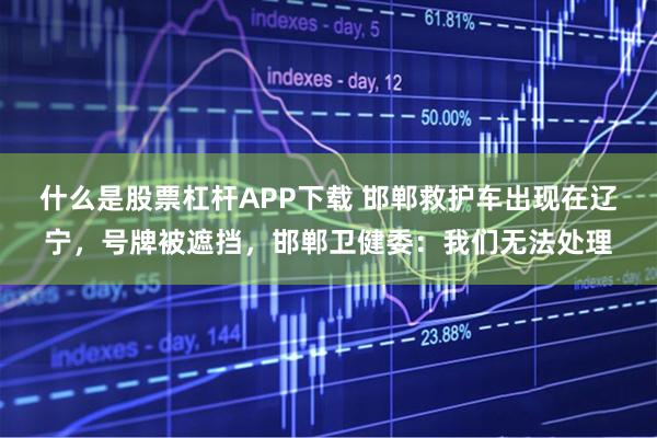 什么是股票杠杆APP下载 邯郸救护车出现在辽宁，号牌被遮挡，邯郸卫健委：我们无法处理